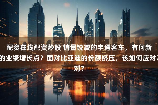 配资在线配资炒股 销量锐减的宇通客车，有何新的业绩增长点？面对比亚迪的份额挤压，该如何应对？
