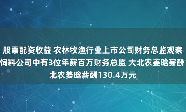 股票配资收益 农林牧渔行业上市公司财务总监观察：9家畜禽饲料公司中有3位年薪百万财务总监 大北农姜晗薪酬130.4万元