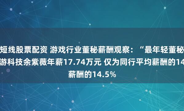 短线股票配资 游戏行业董秘薪酬观察：“最年轻董秘”迅游科技余紫薇年薪17.74万元 仅为同行平均薪酬的14.5%