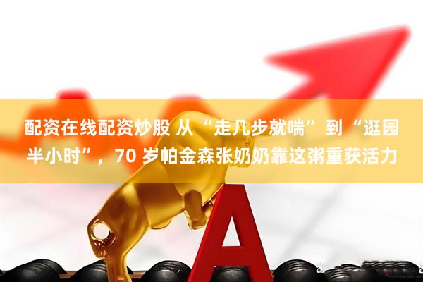 配资在线配资炒股 从 “走几步就喘” 到 “逛园半小时”，70 岁帕金森张奶奶靠这粥重获活力