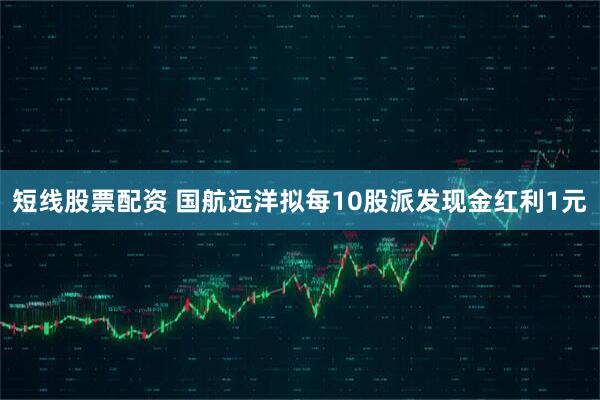 短线股票配资 国航远洋拟每10股派发现金红利1元