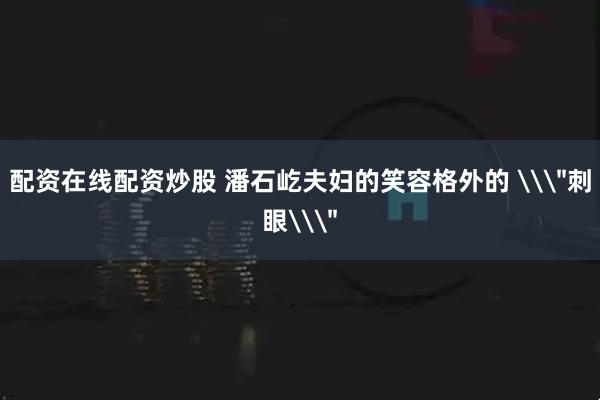 配资在线配资炒股 潘石屹夫妇的笑容格外的 \＂刺眼\＂