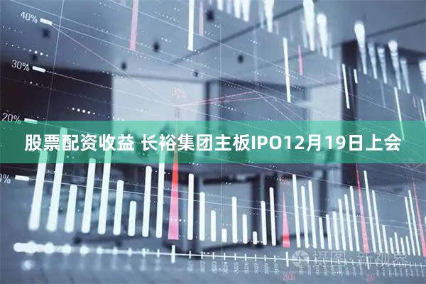 股票配资收益 长裕集团主板IPO12月19日上会