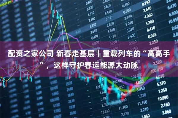 配资之家公司 新春走基层｜重载列车的“高高手”，这样守护春运能源大动脉