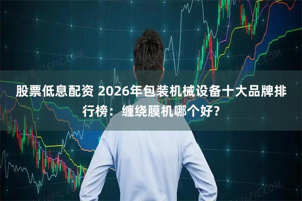 股票低息配资 2026年包装机械设备十大品牌排行榜：缠绕膜机哪个好？