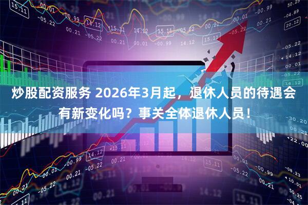 炒股配资服务 2026年3月起，退休人员的待遇会有新变化吗？事关全体退休人员！